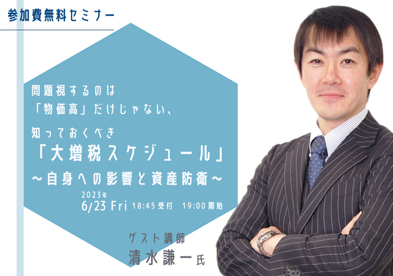 参加費無料セミナー　問題視するのは「物価高」だけじゃない、知っておくべき「大増税スケジュール」～自身への影響と資産防衛～　2023年6月23日（金）18:45受付　19:00開始　ゲスト講師：清水謙一氏